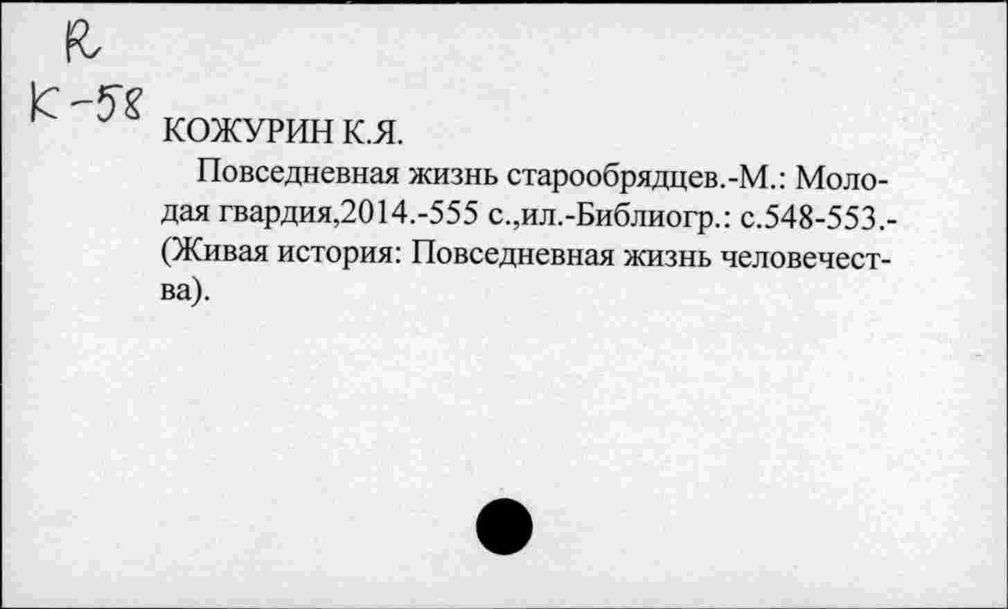 ﻿я
1с
КОЖУРИН К.Я.
Повседневная жизнь старообрядцев.-М.: Молодая гвардия,2014.-555 с.,ил.-Библиогр.: с.548-553,-(Живая история: Повседневная жизнь человечества).